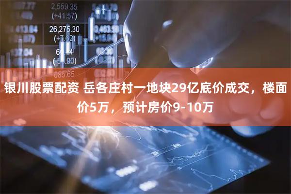 银川股票配资 岳各庄村一地块29亿底价成交，楼面价5万，预计房价9-10万