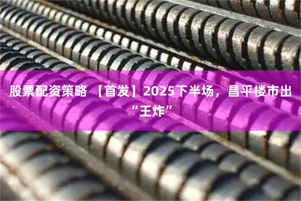 股票配资策略 【首发】2025下半场，昌平楼市出“王炸”