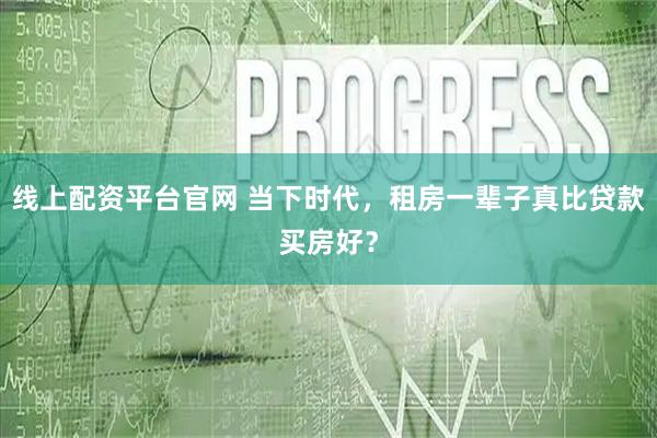线上配资平台官网 当下时代，租房一辈子真比贷款买房好？