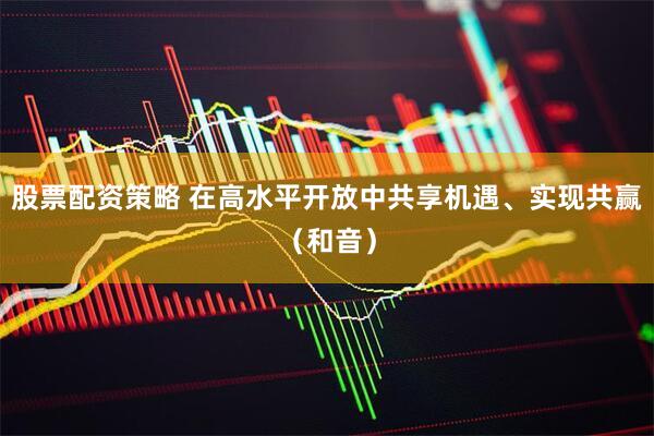 股票配资策略 在高水平开放中共享机遇、实现共赢（和音）