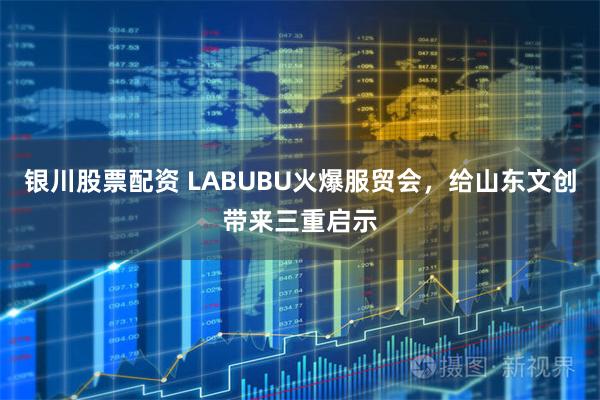 银川股票配资 LABUBU火爆服贸会，给山东文创带来三重启示