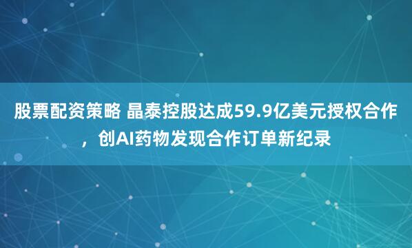 股票配资策略 晶泰控股达成59.9亿美元授权合作，创AI药物发现合作订单新纪录