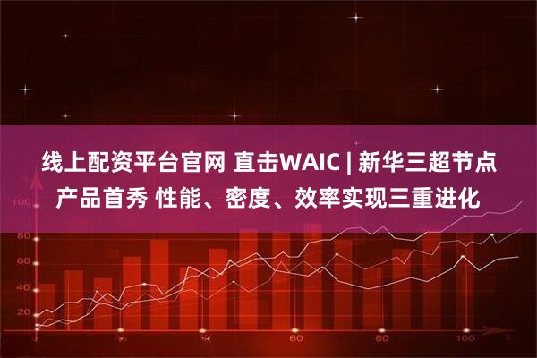 线上配资平台官网 直击WAIC | 新华三超节点产品首秀 性能、密度、效率实现三重进化