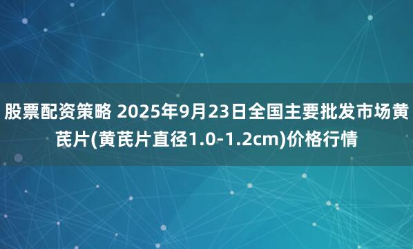 股票配资策略 2025年9月23日全国主要批发市场黄芪片(黄芪片直径1.0-1.2cm)价格行情