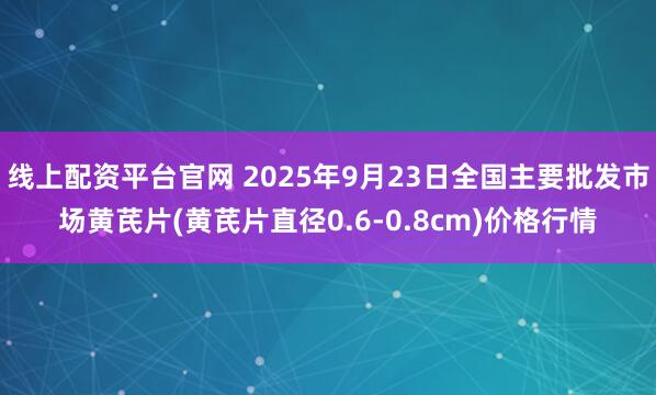 线上配资平台官网 2025年9月23日全国主要批发市场黄芪片(黄芪片直径0.6-0.8cm)价格行情