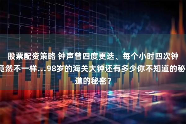 股票配资策略 钟声曾四度更迭、每个小时四次钟声竟然不一样…98岁的海关大钟还有多少你不知道的秘密？