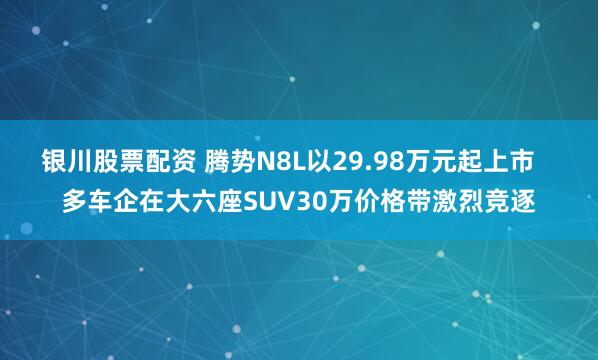 银川股票配资 腾势N8L以29.98万元起上市   多车企在大六座SUV30万价格带激烈竞逐