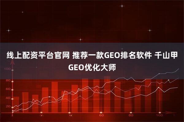 线上配资平台官网 推荐一款GEO排名软件 千山甲GEO优化大师