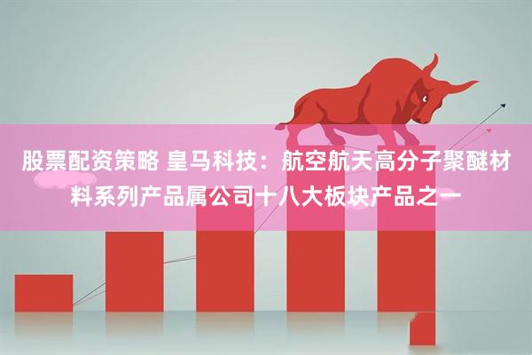 股票配资策略 皇马科技：航空航天高分子聚醚材料系列产品属公司十八大板块产品之一