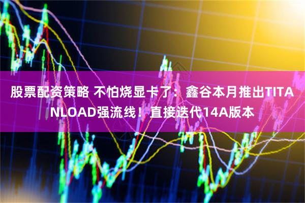 股票配资策略 不怕烧显卡了：鑫谷本月推出TITANLOAD强流线！直接迭代14A版本