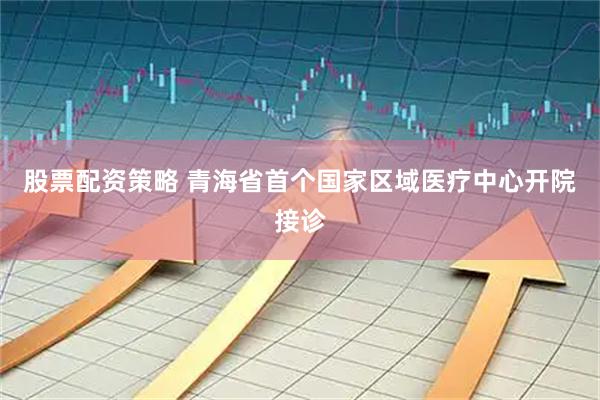 股票配资策略 青海省首个国家区域医疗中心开院接诊