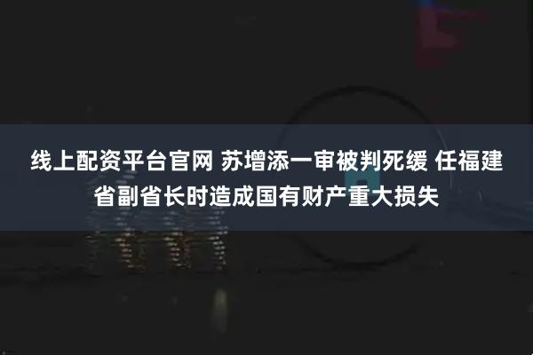 线上配资平台官网 苏增添一审被判死缓 任福建省副省长时造成国有财产重大损失
