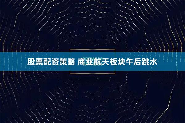 股票配资策略 商业航天板块午后跳水