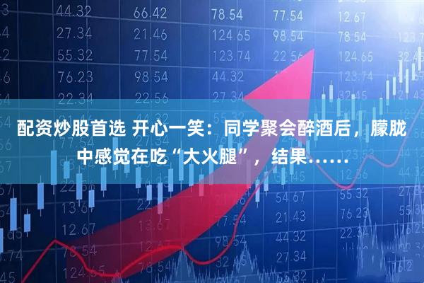配资炒股首选 开心一笑：同学聚会醉酒后，朦胧中感觉在吃“大火腿”，结果……