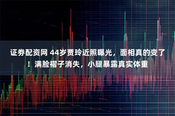证劵配资网 44岁贾玲近照曝光，面相真的变了！满脸褶子消失，小腿暴露真实体重