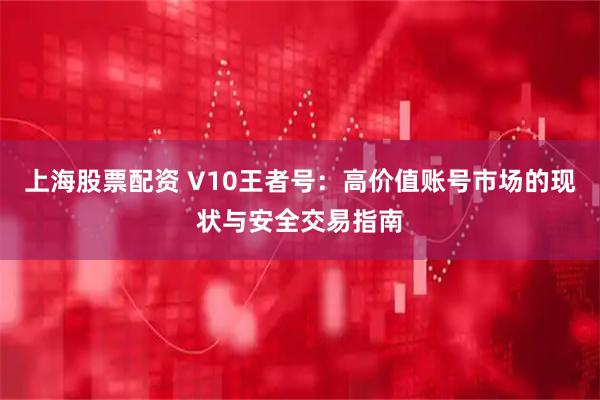 上海股票配资 V10王者号：高价值账号市场的现状与安全交易指南