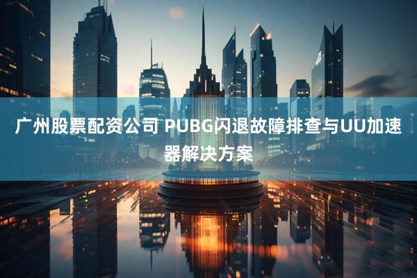 广州股票配资公司 PUBG闪退故障排查与UU加速器解决方案