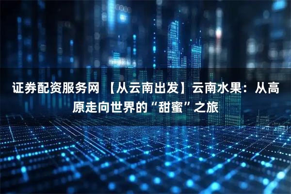 证券配资服务网 【从云南出发】云南水果：从高原走向世界的“甜蜜”之旅