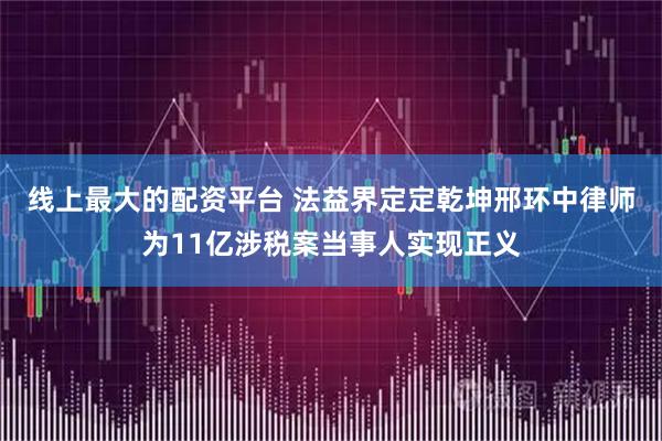 线上最大的配资平台 法益界定定乾坤邢环中律师为11亿涉税案当事人实现正义