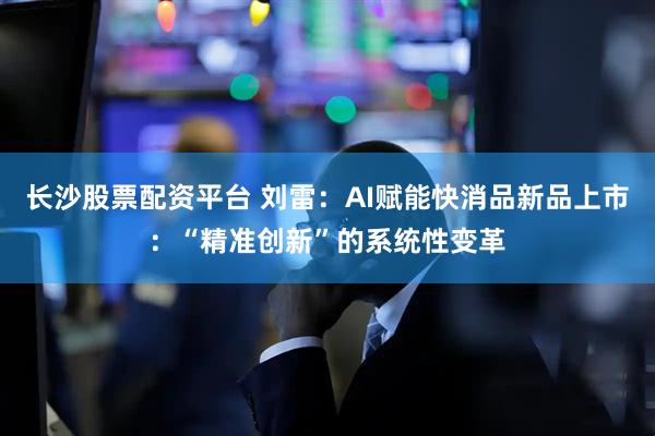 长沙股票配资平台 刘雷：AI赋能快消品新品上市：“精准创新”的系统性变革