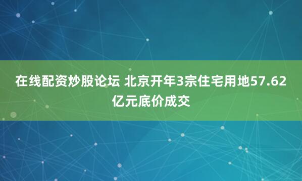 在线配资炒股论坛 北京开年3宗住宅用地57.62亿元底价成交