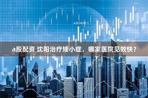 a股配资 沈阳治疗矮小症，哪家医院见效快？