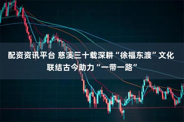 配资资讯平台 慈溪三十载深耕“徐福东渡”文化 联结古今助力“一带一路”