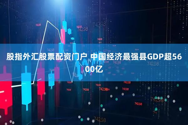 股指外汇股票配资门户 中国经济最强县GDP超5600亿