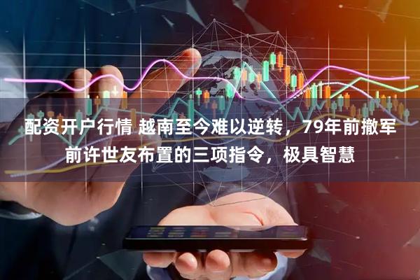 配资开户行情 越南至今难以逆转，79年前撤军前许世友布置的三项指令，极具智慧