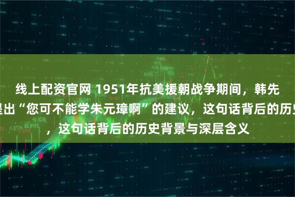 线上配资官网 1951年抗美援朝战争期间，韩先楚为何对彭德怀提出“您可不能学朱元璋啊”的建议，这句话背后的历史背景与深层含义