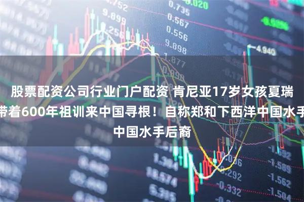 股票配资公司行业门户配资 肯尼亚17岁女孩夏瑞馥，带着600年祖训来中国寻根！自称郑和下西洋中国水手后裔