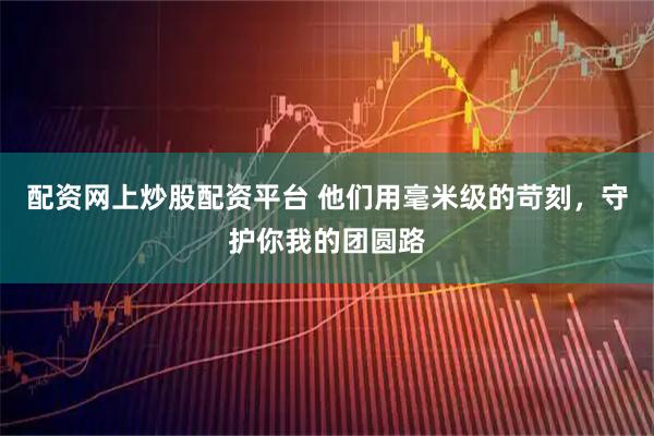 配资网上炒股配资平台 他们用毫米级的苛刻，守护你我的团圆路