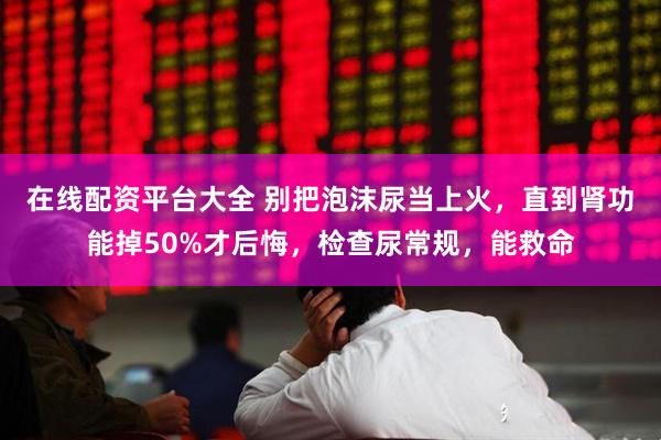 在线配资平台大全 别把泡沫尿当上火，直到肾功能掉50%才后悔，检查尿常规，能救命