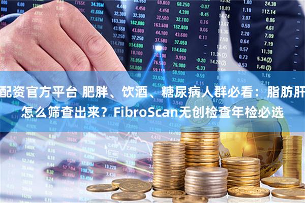 配资官方平台 肥胖、饮酒、糖尿病人群必看:脂肪肝怎么筛查出来?FibroScan无创检查年检必选