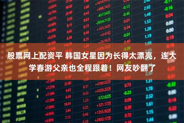 股票网上配资平 韩国女星因为长得太漂亮，连大学春游父亲也全程跟着！网友吵翻了