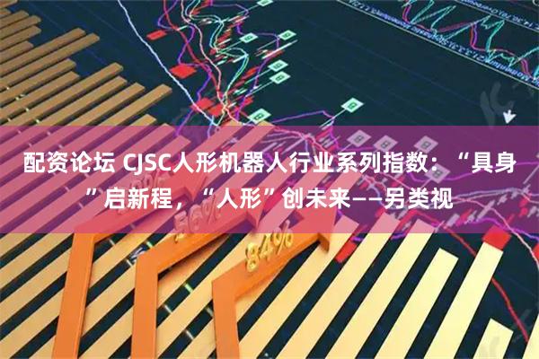 配资论坛 CJSC人形机器人行业系列指数：“具身”启新程，“人形”创未来——另类视