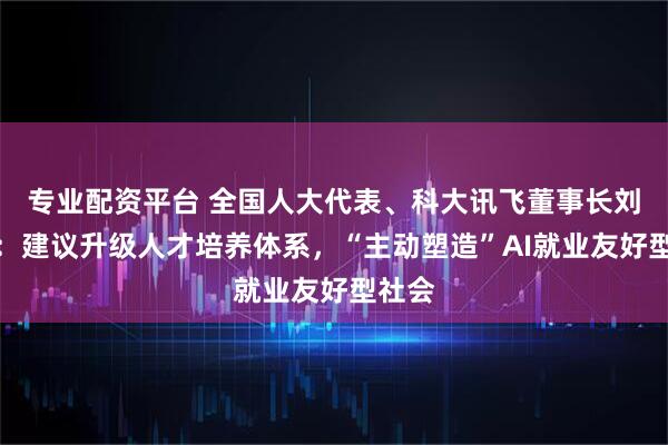 专业配资平台 全国人大代表、科大讯飞董事长刘庆峰：建议升级人才培养体系，“主动塑造”AI就业友好型社会
