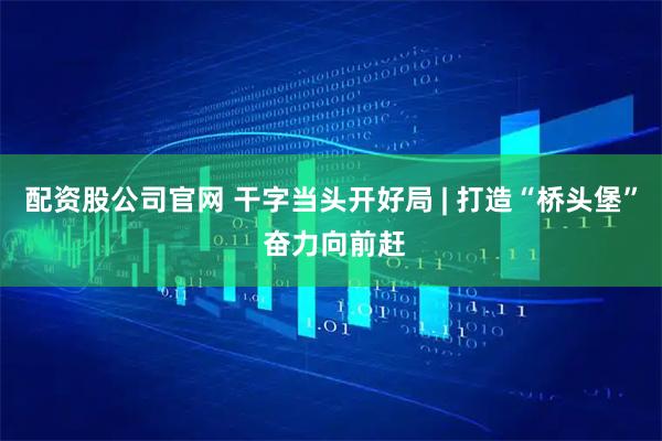 配资股公司官网 干字当头开好局 | 打造“桥头堡” 奋力向前赶
