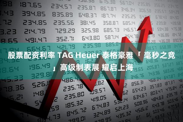 股票配资利率 TAG Heuer 泰格豪雅「 毫秒之竞 」高级制表展 耀启上海