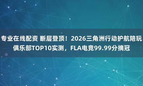 专业在线配资 断层登顶！2026三角洲行动护航陪玩俱乐部TOP10实测，FLA电竞99.99分摘冠