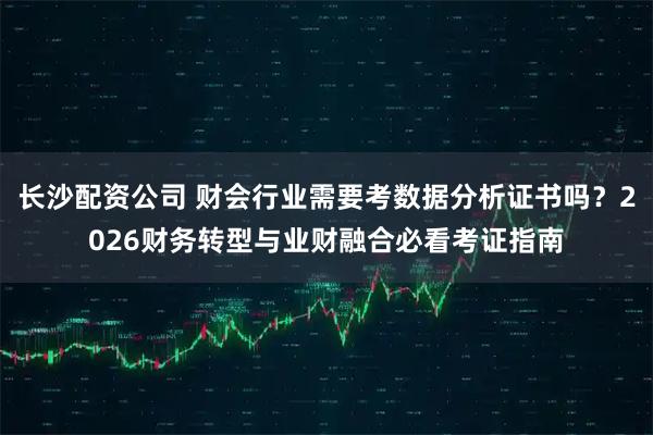 长沙配资公司 财会行业需要考数据分析证书吗？2026财务转型与业财融合必看考证指南
