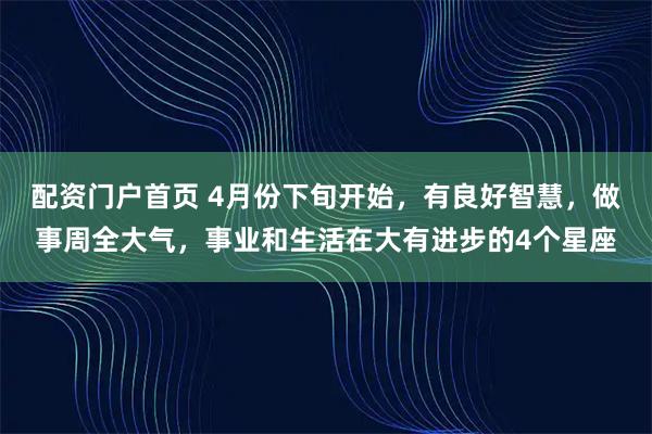 配资门户首页 4月份下旬开始，有良好智慧，做事周全大气，事业和生活在大有进步的4个星座