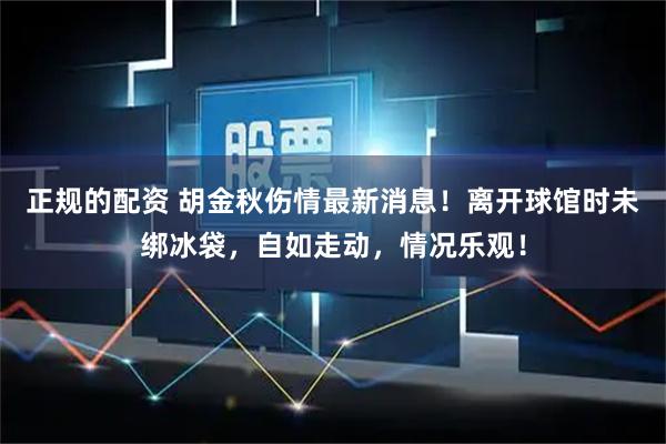 正规的配资 胡金秋伤情最新消息！离开球馆时未绑冰袋，自如走动，情况乐观！