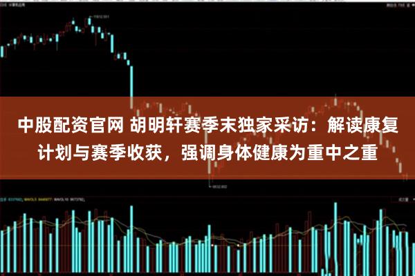 中股配资官网 胡明轩赛季末独家采访：解读康复计划与赛季收获，强调身体健康为重中之重