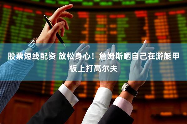 股票短线配资 放松身心！詹姆斯晒自己在游艇甲板上打高尔夫