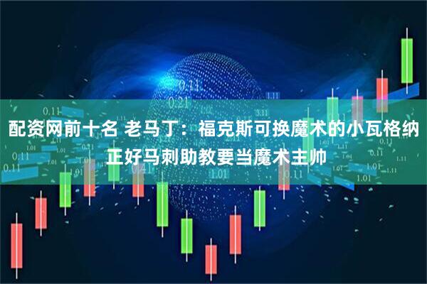 配资网前十名 老马丁：福克斯可换魔术的小瓦格纳 正好马刺助教要当魔术主帅