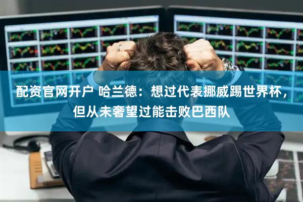 配资官网开户 哈兰德：想过代表挪威踢世界杯，但从未奢望过能击败巴西队