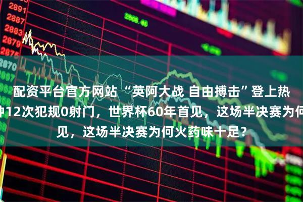 配资平台官方网站 “英阿大战 自由搏击”登上热搜：前30分钟12次犯规0射门，世界杯60年首见，这场半决赛为何火药味十足？
